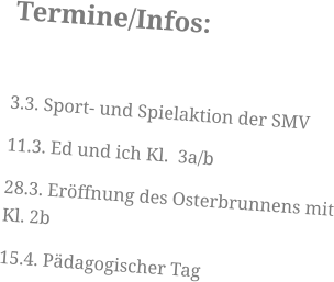 Termine/Infos:  3.3. Sport- und Spielaktion der SMV 11.3. Ed und ich Kl.  3a/b 28.3. Eröffnung des Osterbrunnens mit Kl. 2b 15.4. Pädagogischer Tag