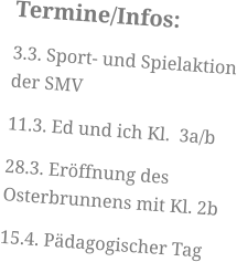 Termine/Infos: 3.3. Sport- und Spielaktion der SMV 11.3. Ed und ich Kl.  3a/b 28.3. Eröffnung des Osterbrunnens mit Kl. 2b 15.4. Pädagogischer Tag